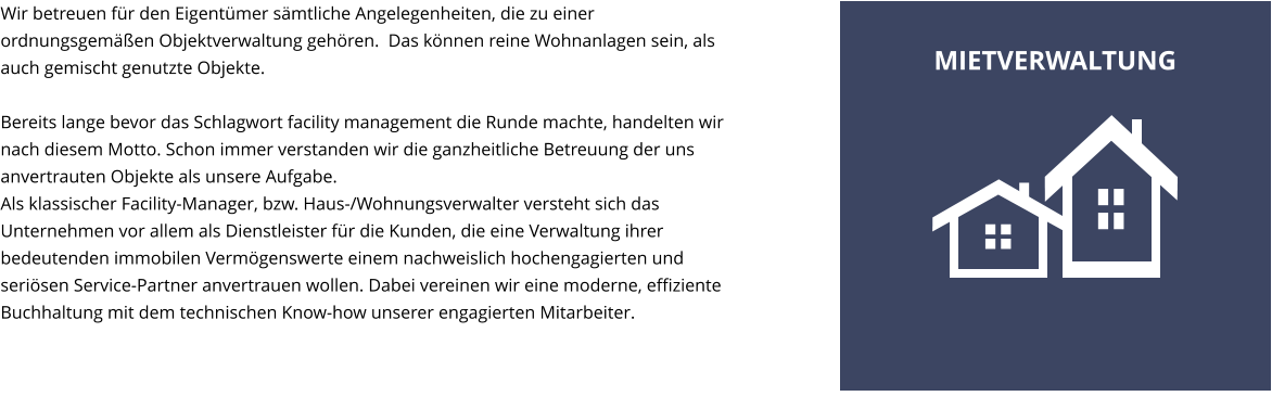 Wir betreuen f�r den Eigent�mer s�mtliche Angelegenheiten, die zu einer ordnungsgem��en Objektverwaltung geh�ren.  Das k�nnen reine Wohnanlagen sein, als auch gemischt genutzte Objekte.  Bereits lange bevor das Schlagwort facility management die Runde machte, handelten wir nach diesem Motto. Schon immer verstanden wir die ganzheitliche Betreuung der uns anvertrauten Objekte als unsere Aufgabe. Als klassischer Facility-Manager, bzw. Haus-/Wohnungsverwalter versteht sich das Unternehmen vor allem als Dienstleister f�r die Kunden, die eine Verwaltung ihrer bedeutenden immobilen Verm�genswerte einem nachweislich hochengagierten und seri�sen Service-Partner anvertrauen wollen. Dabei vereinen wir eine moderne, effiziente Buchhaltung mit dem technischen Know-how unserer engagierten Mitarbeiter. MIETVERWALTUNG