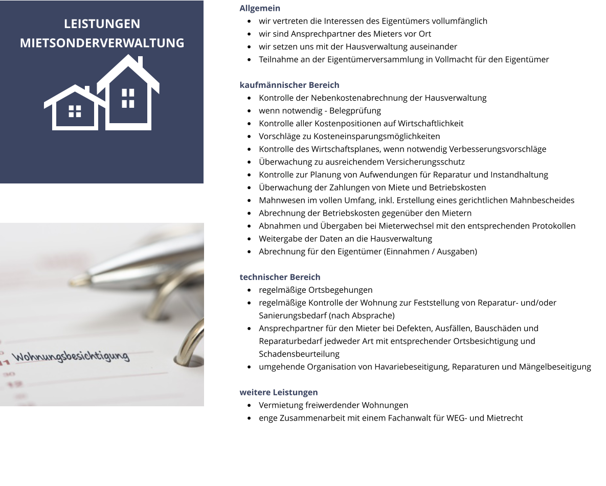 Allgemein �	wir vertreten die Interessen des Eigent�mers vollumf�nglich �	wir sind Ansprechpartner des Mieters vor Ort �	wir setzen uns mit der Hausverwaltung auseinander �	Teilnahme an der Eigent�merversammlung in Vollmacht f�r den Eigent�mer   kaufm�nnischer Bereich �	Kontrolle der Nebenkostenabrechnung der Hausverwaltung �	wenn notwendig - Belegpr�fung �	Kontrolle aller Kostenpositionen auf Wirtschaftlichkeit �	Vorschl�ge zu Kosteneinsparungsm�glichkeiten �	Kontrolle des Wirtschaftsplanes, wenn notwendig Verbesserungsvorschl�ge �	�berwachung zu ausreichendem Versicherungsschutz �	Kontrolle zur Planung von Aufwendungen f�r Reparatur und Instandhaltung �	�berwachung der Zahlungen von Miete und Betriebskosten �	Mahnwesen im vollen Umfang, inkl. Erstellung eines gerichtlichen Mahnbescheides �	Abrechnung der Betriebskosten gegen�ber den Mietern �	Abnahmen und �bergaben bei Mieterwechsel mit den entsprechenden Protokollen �	Weitergabe der Daten an die Hausverwaltung �	Abrechnung f�r den Eigent�mer (Einnahmen / Ausgaben)  technischer Bereich �	regelm��ige Ortsbegehungen �	regelm��ige Kontrolle der Wohnung zur Feststellung von Reparatur- und/oder Sanierungsbedarf (nach Absprache) �	Ansprechpartner f�r den Mieter bei Defekten, Ausf�llen, Bausch�den und  Reparaturbedarf jedweder Art mit entsprechender Ortsbesichtigung und Schadensbeurteilung �	umgehende Organisation von Havariebeseitigung, Reparaturen und M�ngelbeseitigung  weitere Leistungen �	Vermietung freiwerdender Wohnungen  �	enge Zusammenarbeit mit einem Fachanwalt f�r WEG- und Mietrecht LEISTUNGEN  MIETSONDERVERWALTUNG