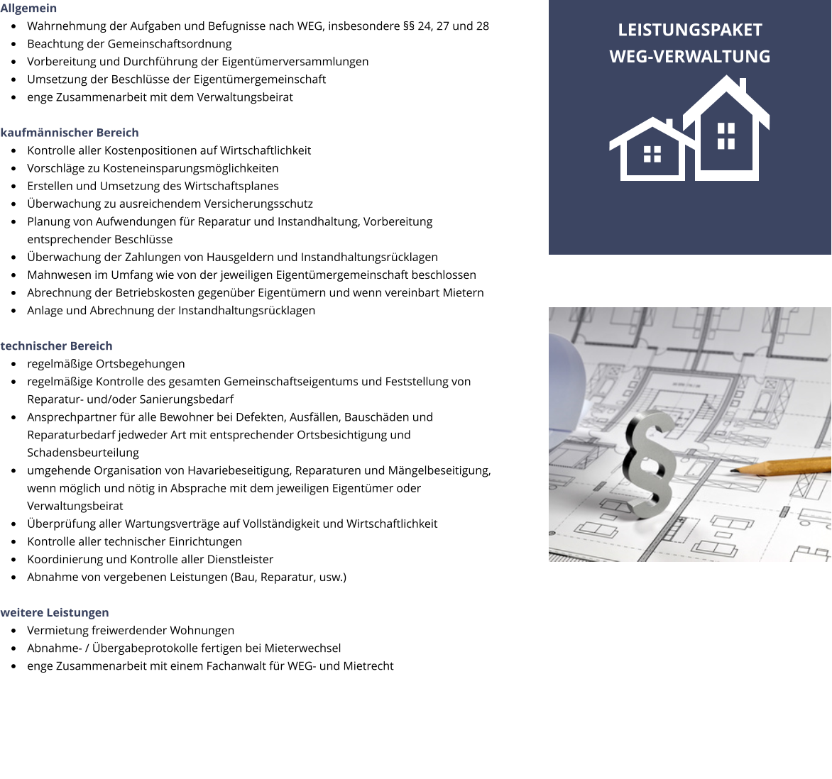 Allgemein �	Wahrnehmung der Aufgaben und Befugnisse nach WEG, insbesondere �� 24, 27 und 28 �	Beachtung der Gemeinschaftsordnung �	Vorbereitung und Durchf�hrung der Eigent�merversammlungen �	Umsetzung der Beschl�sse der Eigent�mergemeinschaft �	enge Zusammenarbeit mit dem Verwaltungsbeirat  kaufm�nnischer Bereich �	Kontrolle aller Kostenpositionen auf Wirtschaftlichkeit �	Vorschl�ge zu Kosteneinsparungsm�glichkeiten �	Erstellen und Umsetzung des Wirtschaftsplanes �	�berwachung zu ausreichendem Versicherungsschutz �	Planung von Aufwendungen f�r Reparatur und Instandhaltung, Vorbereitung entsprechender Beschl�sse �	�berwachung der Zahlungen von Hausgeldern und Instandhaltungsr�cklagen �	Mahnwesen im Umfang wie von der jeweiligen Eigent�mergemeinschaft beschlossen �	Abrechnung der Betriebskosten gegen�ber Eigent�mern und wenn vereinbart Mietern �	Anlage und Abrechnung der Instandhaltungsr�cklagen  technischer Bereich �	regelm��ige Ortsbegehungen �	regelm��ige Kontrolle des gesamten Gemeinschaftseigentums und Feststellung von Reparatur- und/oder Sanierungsbedarf �	Ansprechpartner f�r alle Bewohner bei Defekten, Ausf�llen, Bausch�den und  Reparaturbedarf jedweder Art mit entsprechender Ortsbesichtigung und Schadensbeurteilung �	umgehende Organisation von Havariebeseitigung, Reparaturen und M�ngelbeseitigung, wenn m�glich und n�tig in Absprache mit dem jeweiligen Eigent�mer oder Verwaltungsbeirat �	�berpr�fung aller Wartungsvertr�ge auf Vollst�ndigkeit und Wirtschaftlichkeit �	Kontrolle aller technischer Einrichtungen �	Koordinierung und Kontrolle aller Dienstleister �	Abnahme von vergebenen Leistungen (Bau, Reparatur, usw.)  weitere Leistungen �	Vermietung freiwerdender Wohnungen  �	Abnahme- / �bergabeprotokolle fertigen bei Mieterwechsel �	enge Zusammenarbeit mit einem Fachanwalt f�r WEG- und Mietrecht LEISTUNGSPAKET WEG-VERWALTUNG